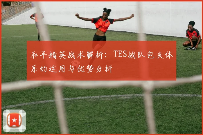 和平精英战术解析：TES战队包夹体系的运用与优势分析