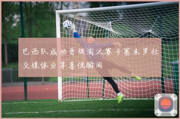 巴西队成功晋级淘汰赛卡塞米罗社交媒体分享喜悦瞬间