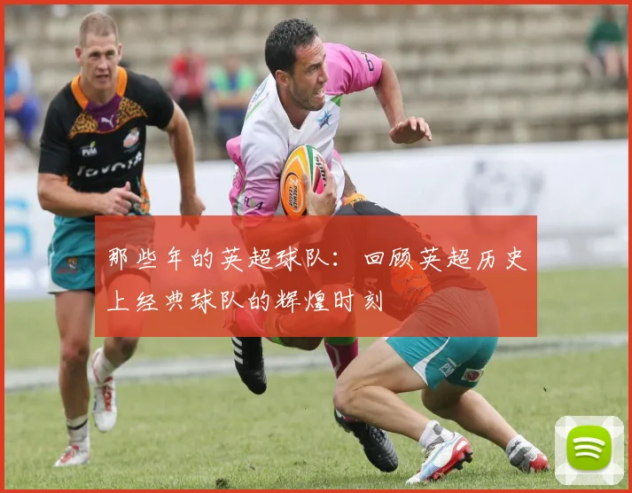 那些年的英超球队：回顾英超历史上经典球队的辉煌时刻