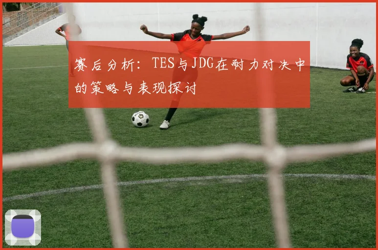 赛后分析：TES与JDG在耐力对决中的策略与表现探讨