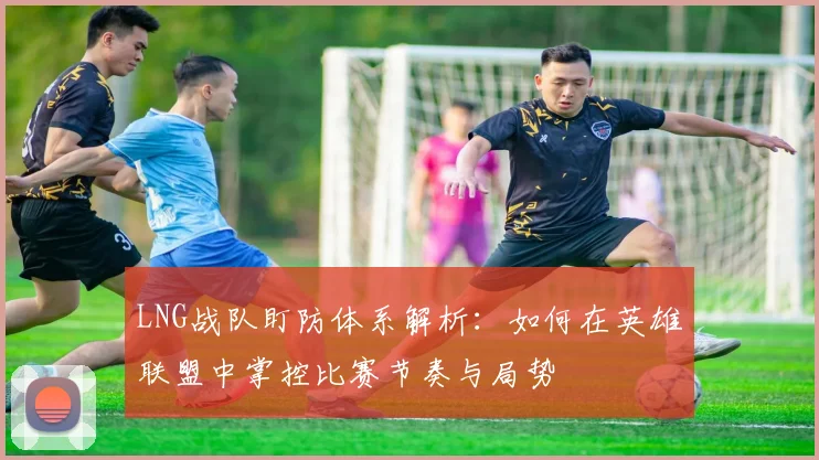 LNG战队盯防体系解析：如何在英雄联盟中掌控比赛节奏与局势