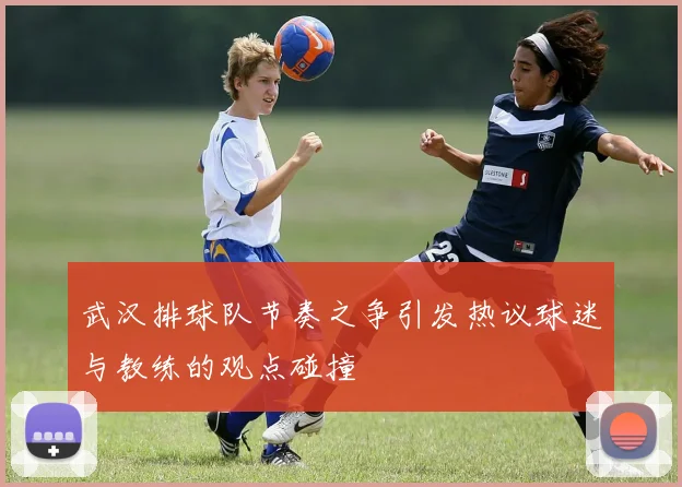 武汉排球队节奏之争引发热议球迷与教练的观点碰撞