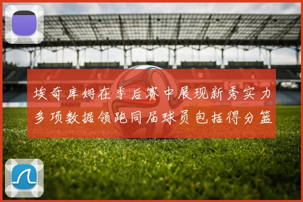 埃奇库姆在季后赛中展现新秀实力多项数据领跑同届球员包括得分篮板助攻抢断三分