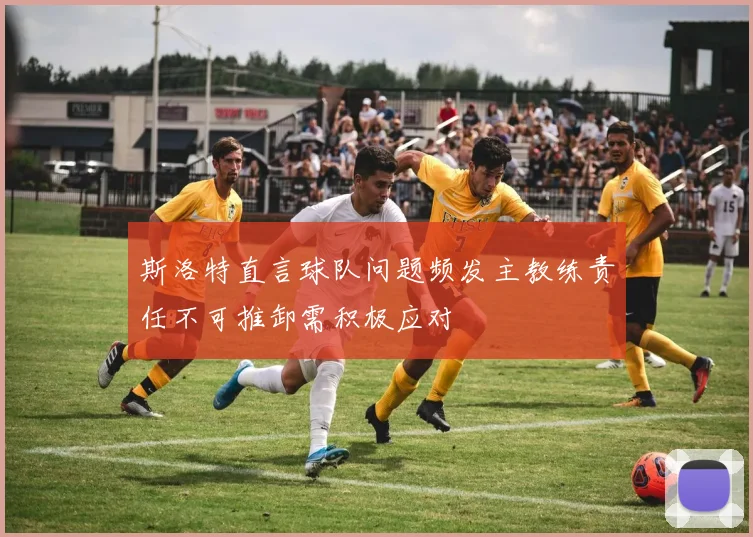 斯洛特直言球队问题频发主教练责任不可推卸需积极应对