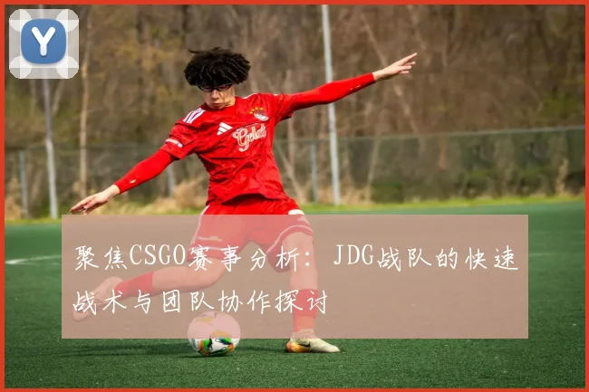 聚焦CSGO赛事分析：JDG战队的快速战术与团队协作探讨