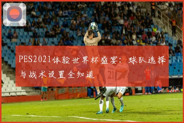 PES2021体验世界杯盛宴：球队选择与战术设置全知道